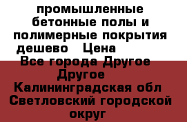 промышленные бетонные полы и полимерные покрытия дешево › Цена ­ 1 008 - Все города Другое » Другое   . Калининградская обл.,Светловский городской округ 